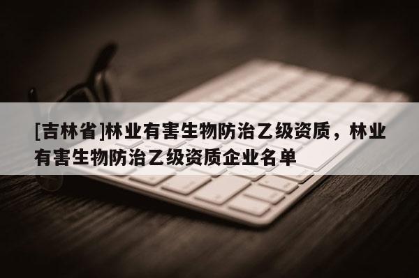 [吉林省]林業有害生物防治乙級資質，林業有害生物防治乙級資質企業名單
