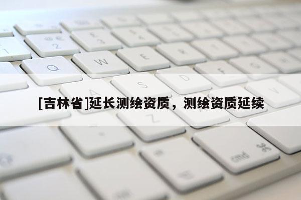 [吉林省]延長測繪資質，測繪資質延續