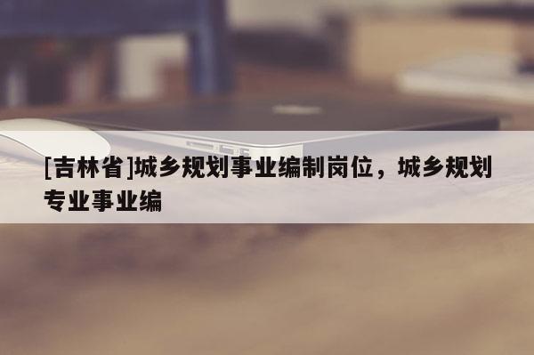 [吉林省]城鄉規劃事業編制崗位，城鄉規劃專業事業編