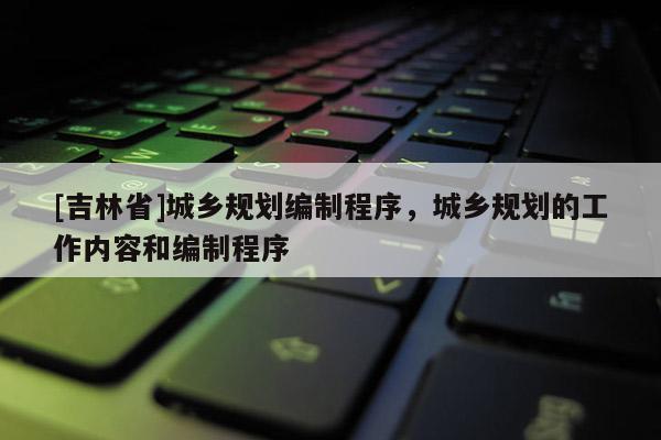 [吉林省]城鄉規劃編制程序，城鄉規劃的工作內容和編制程序