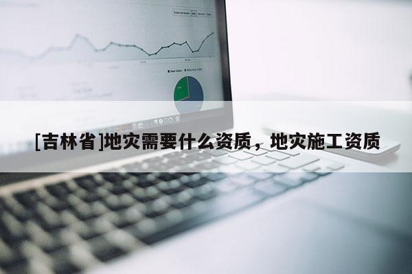 [吉林省]地災需要什么資質，地災施工資質