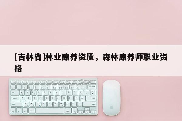 [吉林省]林業(yè)康養(yǎng)資質(zhì)，森林康養(yǎng)師職業(yè)資格