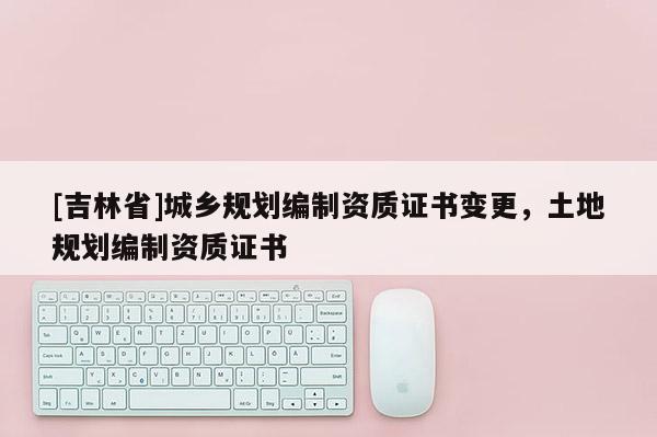 [吉林省]城鄉規劃編制資質證書變更，土地規劃編制資質證書