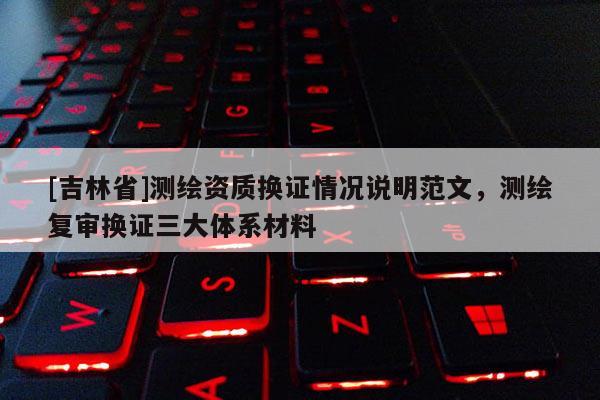 [吉林省]測繪資質換證情況說明范文，測繪復審換證三大體系材料