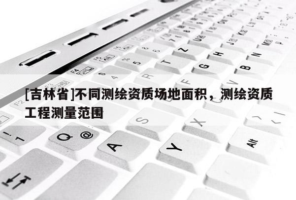 [吉林省]不同測繪資質場地面積，測繪資質工程測量范圍