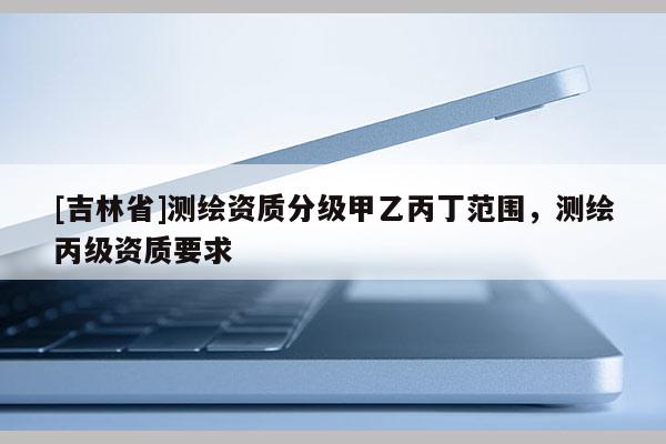 [吉林省]測繪資質(zhì)分級甲乙丙丁范圍，測繪丙級資質(zhì)要求