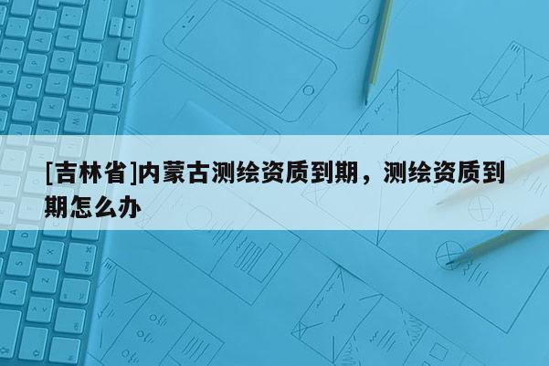 [吉林省]內蒙古測繪資質到期，測繪資質到期怎么辦