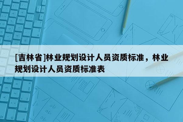 [吉林省]林業規劃設計人員資質標準，林業規劃設計人員資質標準表