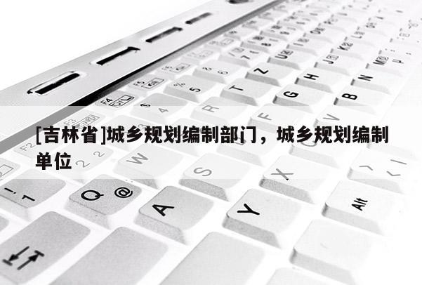 [吉林省]城鄉規劃編制部門，城鄉規劃編制單位