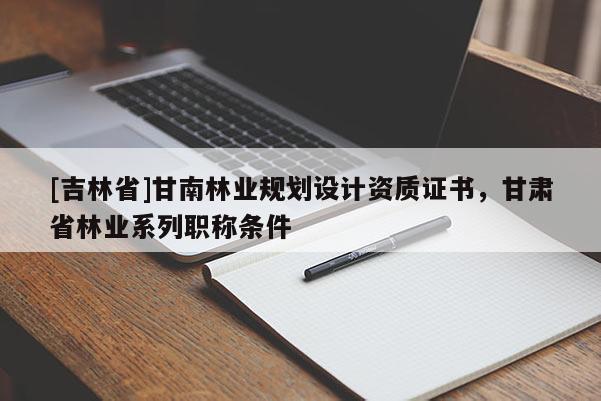 [吉林省]甘南林業規劃設計資質證書，甘肅省林業系列職稱條件