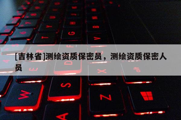 [吉林省]測繪資質保密員，測繪資質保密人員