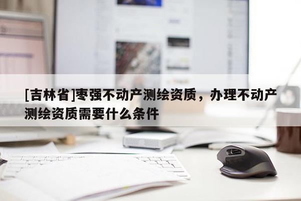 [吉林省]棗強(qiáng)不動(dòng)產(chǎn)測(cè)繪資質(zhì)，辦理不動(dòng)產(chǎn)測(cè)繪資質(zhì)需要什么條件