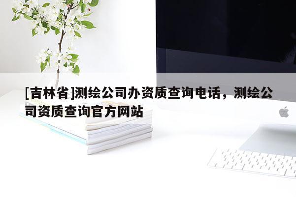 [吉林省]測(cè)繪公司辦資質(zhì)查詢電話，測(cè)繪公司資質(zhì)查詢官方網(wǎng)站