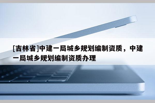 [吉林省]中建一局城鄉規劃編制資質，中建一局城鄉規劃編制資質辦理