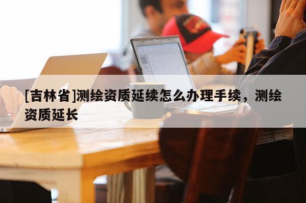 [吉林省]測繪資質延續怎么辦理手續，測繪資質延長