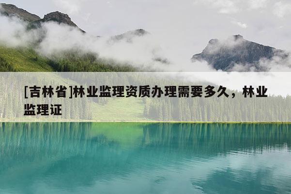 [吉林省]林業(yè)監(jiān)理資質(zhì)辦理需要多久，林業(yè)監(jiān)理證