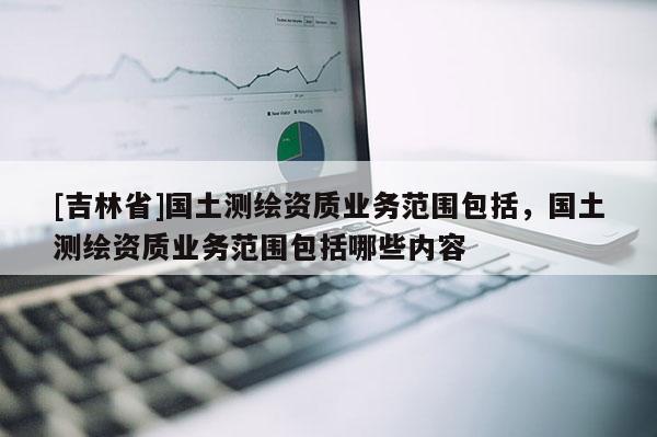 [吉林省]國土測繪資質業務范圍包括，國土測繪資質業務范圍包括哪些內容