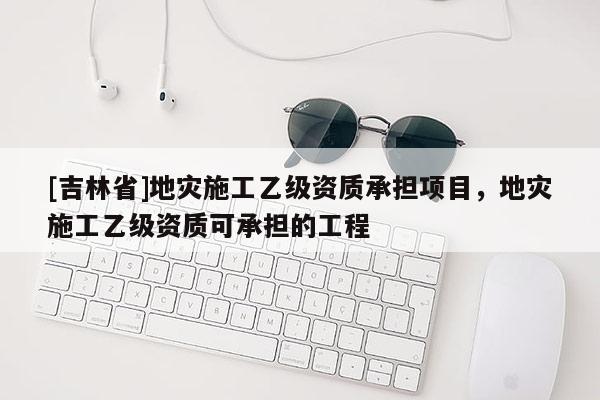 [吉林省]地災施工乙級資質承擔項目，地災施工乙級資質可承擔的工程