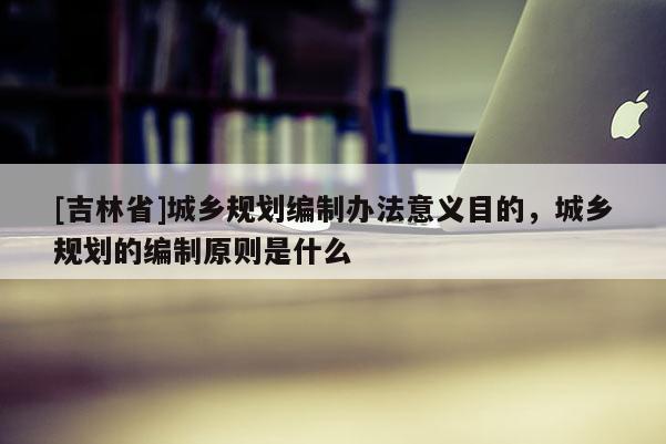 [吉林省]城鄉規劃編制辦法意義目的，城鄉規劃的編制原則是什么