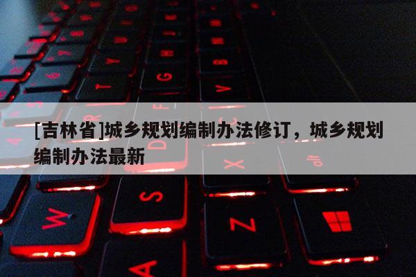 [吉林省]城鄉規劃編制辦法修訂，城鄉規劃編制辦法最新