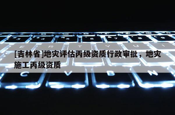 [吉林省]地災評估丙級資質行政審批，地災施工丙級資質