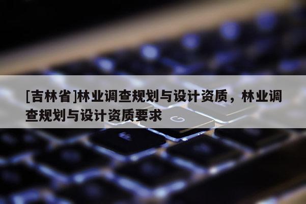 [吉林省]林業(yè)調(diào)查規(guī)劃與設(shè)計資質(zhì)，林業(yè)調(diào)查規(guī)劃與設(shè)計資質(zhì)要求