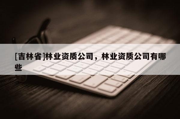 [吉林省]林業(yè)資質(zhì)公司，林業(yè)資質(zhì)公司有哪些