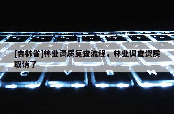 [吉林省]林業(yè)資質(zhì)復(fù)查流程，林業(yè)調(diào)查資質(zhì)取消了