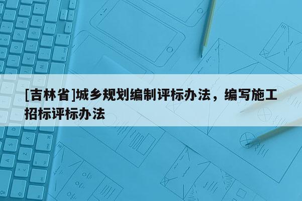 [吉林省]城鄉規劃編制評標辦法，編寫施工招標評標辦法