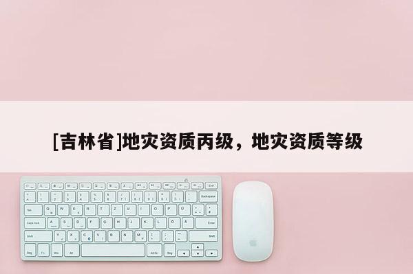 [吉林省]地災(zāi)資質(zhì)丙級(jí)，地災(zāi)資質(zhì)等級(jí)