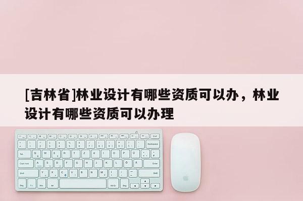 [吉林省]林業設計有哪些資質可以辦，林業設計有哪些資質可以辦理