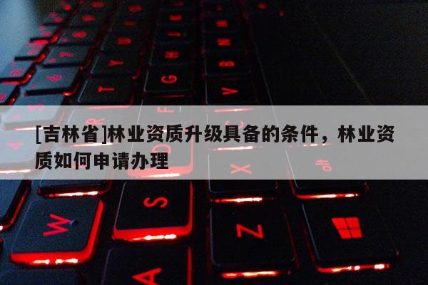 [吉林省]林業資質升級具備的條件，林業資質如何申請辦理