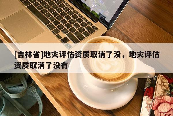 [吉林省]地災評估資質取消了沒，地災評估資質取消了沒有