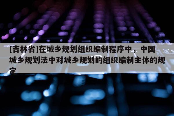 [吉林省]在城鄉規劃組織編制程序中，中國城鄉規劃法中對城鄉規劃的組織編制主體的規定