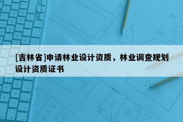 [吉林省]申請林業設計資質，林業調查規劃設計資質證書