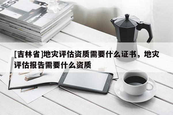 [吉林省]地災評估資質需要什么證書，地災評估報告需要什么資質