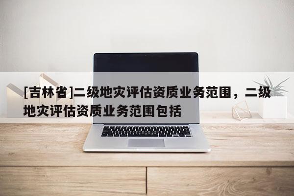 [吉林省]二級地災評估資質業務范圍，二級地災評估資質業務范圍包括