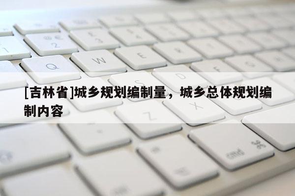 [吉林省]城鄉規劃編制量，城鄉總體規劃編制內容