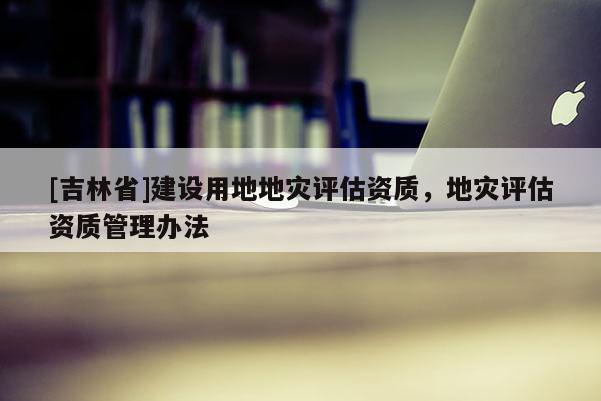 [吉林省]建設用地地災評估資質(zhì)，地災評估資質(zhì)管理辦法