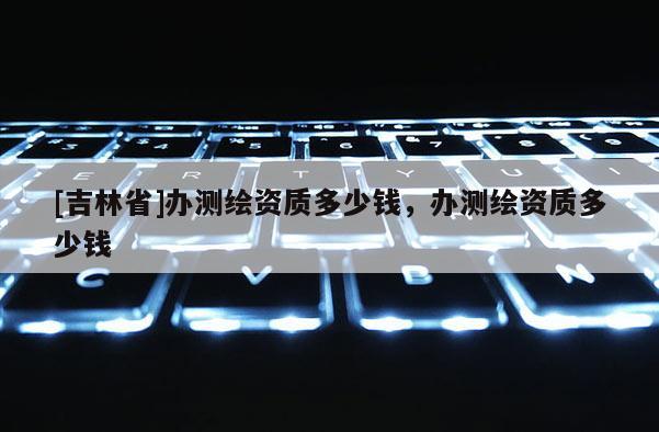 [吉林省]辦測繪資質多少錢，辦測繪資質多少錢