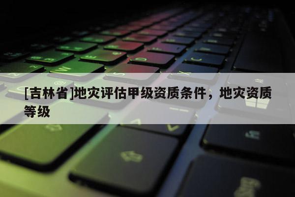 [吉林省]地災(zāi)評(píng)估甲級(jí)資質(zhì)條件，地災(zāi)資質(zhì)等級(jí)