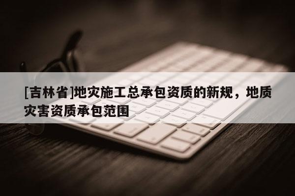 [吉林省]地災施工總承包資質的新規，地質災害資質承包范圍