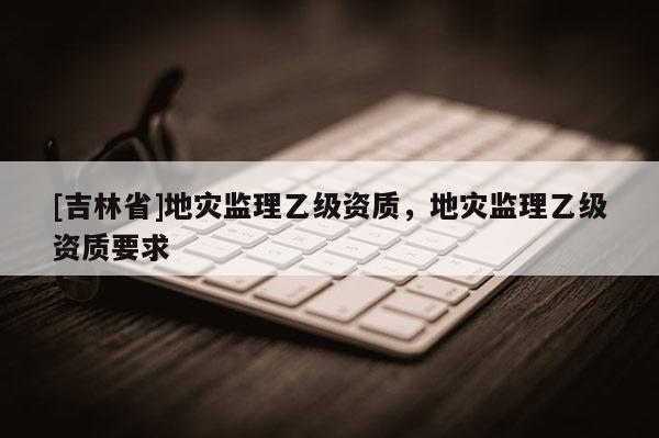 [吉林省]地災(zāi)監(jiān)理乙級(jí)資質(zhì)，地災(zāi)監(jiān)理乙級(jí)資質(zhì)要求