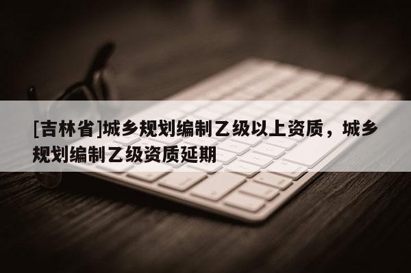 [吉林省]城鄉規劃編制乙級以上資質，城鄉規劃編制乙級資質延期