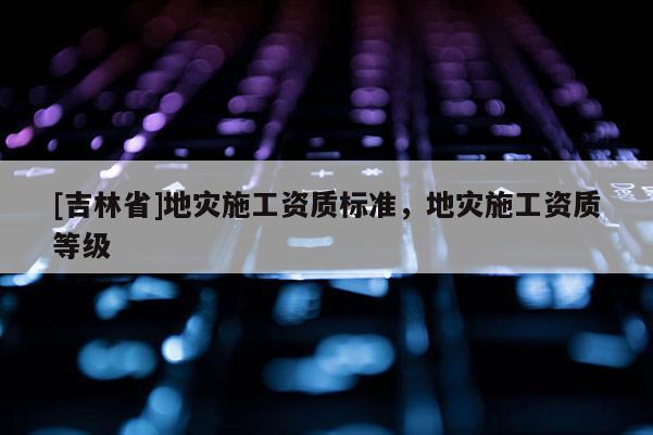 [吉林省]地災(zāi)施工資質(zhì)標準，地災(zāi)施工資質(zhì)等級