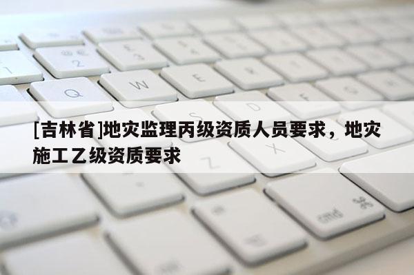 [吉林省]地災(zāi)監(jiān)理丙級(jí)資質(zhì)人員要求，地災(zāi)施工乙級(jí)資質(zhì)要求