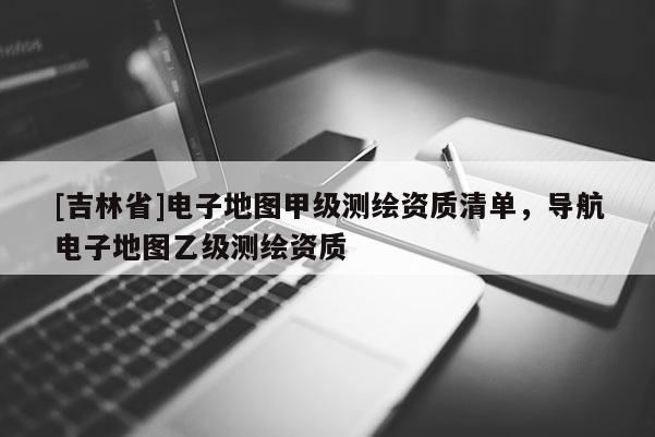 [吉林省]電子地圖甲級測繪資質清單，導航電子地圖乙級測繪資質