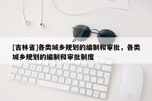 [吉林省]各類城鄉規劃的編制和審批，各類城鄉規劃的編制和審批制度