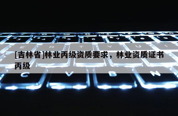 [吉林省]林業(yè)丙級資質(zhì)要求，林業(yè)資質(zhì)證書丙級