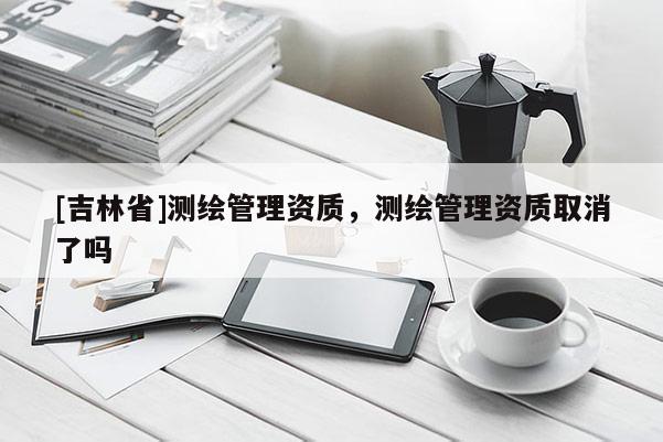 [吉林省]測繪管理資質，測繪管理資質取消了嗎